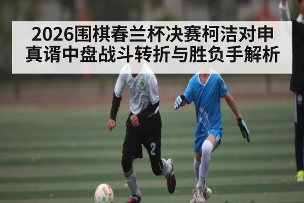 2026围棋春兰杯决赛柯洁对申真谞中盘战斗转折与胜负手解析 | stakeapp
