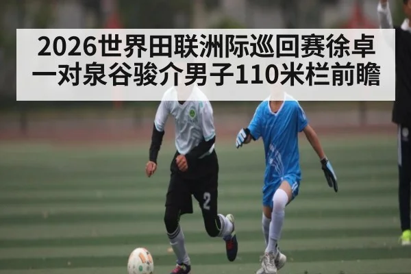 2026世界田联洲际巡回赛徐卓一对泉谷骏介男子110米栏前瞻 | stakeapp